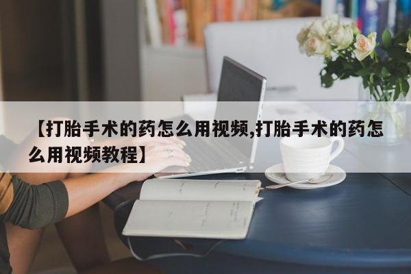私人卖流产药的联系方式【打胎手术的药怎么用视频,打胎手术的药怎么用视频教程】