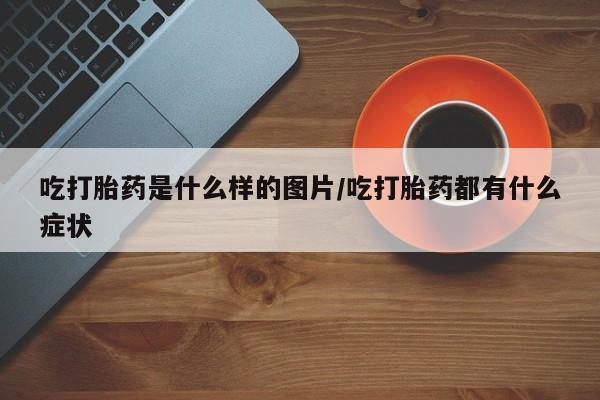 私人卖流产药的联系方式吃打胎药是什么样的图片/吃打胎药都有什么症状