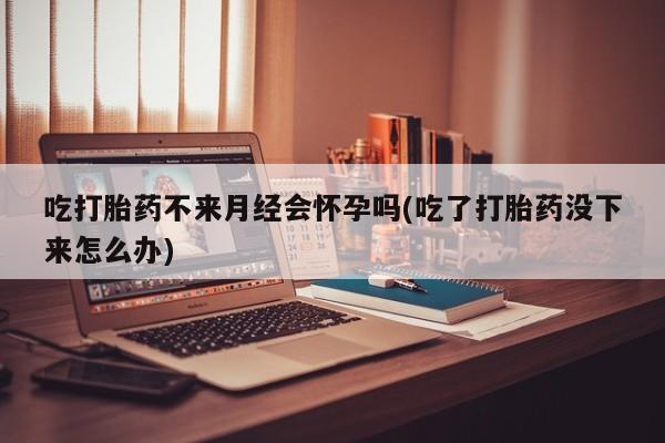 私人卖流产药的联系方式吃打胎药不来月经会怀孕吗(吃了打胎药没下来怎么办)