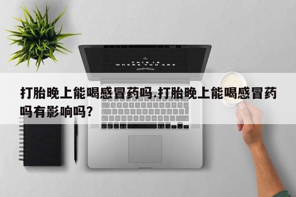 私人卖流产药的联系方式打胎晚上能喝感冒药吗.打胎晚上能喝感冒药吗有影响吗？