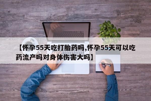 私人卖流产药的联系方式【怀孕55天吃打胎药吗,怀孕55天可以吃药流产吗对身体伤害大吗】