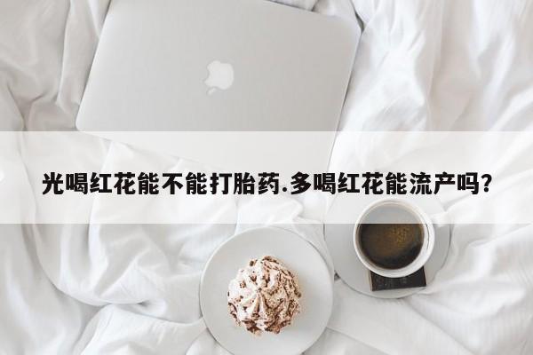 私人卖流产药的联系方式光喝红花能不能打胎药.多喝红花能流产吗？