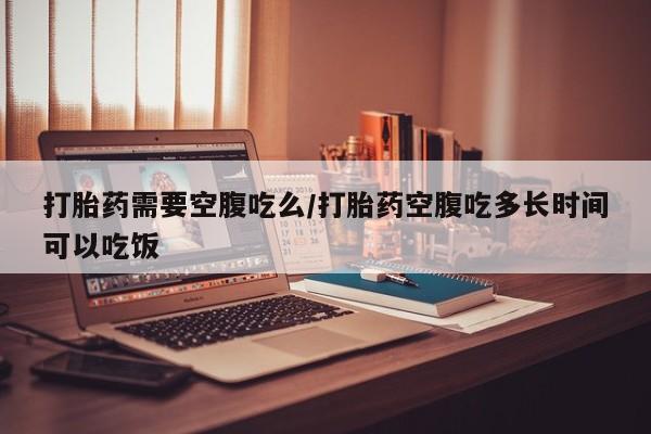 私人卖流产药的联系方式打胎药需要空腹吃么/打胎药空腹吃多长时间可以吃饭